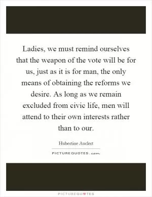 Ladies, we must remind ourselves that the weapon of the vote will be for us, just as it is for man, the only means of obtaining the reforms we desire. As long as we remain excluded from civic life, men will attend to their own interests rather than to our Picture Quote #1