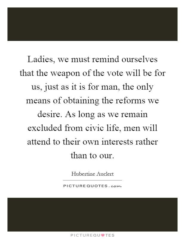 Ladies, we must remind ourselves that the weapon of the vote will be for us, just as it is for man, the only means of obtaining the reforms we desire. As long as we remain excluded from civic life, men will attend to their own interests rather than to our Picture Quote #1