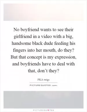 No boyfriend wants to see their girlfriend in a video with a big, handsome black dude feeding his fingers into her mouth, do they? But that concept is my expression, and boyfriends have to deal with that, don’t they? Picture Quote #1