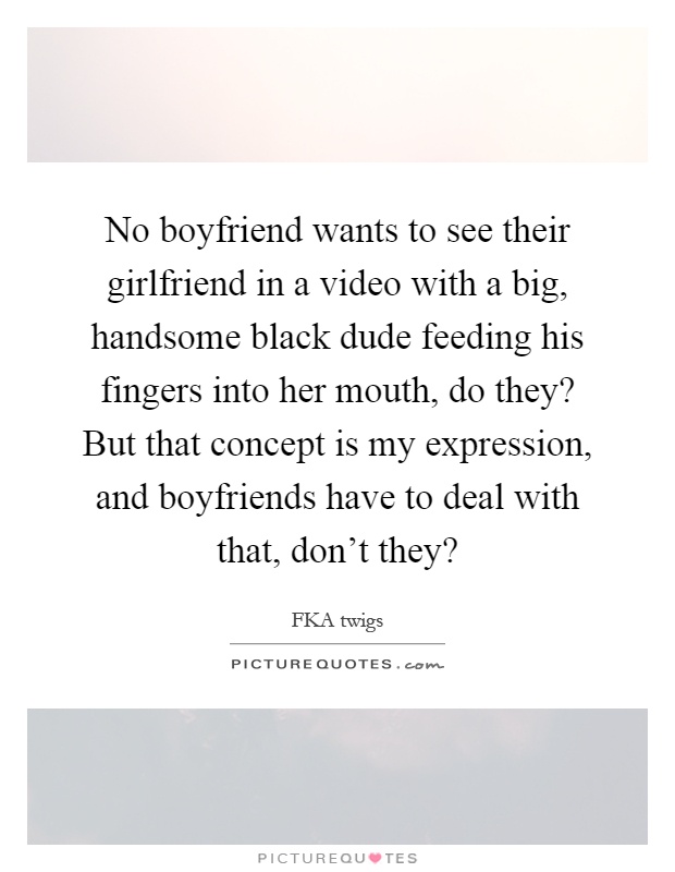 No boyfriend wants to see their girlfriend in a video with a big, handsome black dude feeding his fingers into her mouth, do they? But that concept is my expression, and boyfriends have to deal with that, don't they? Picture Quote #1