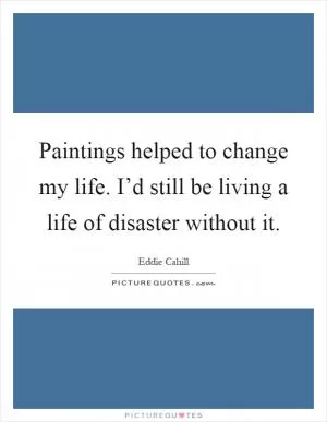 Paintings helped to change my life. I’d still be living a life of disaster without it Picture Quote #1