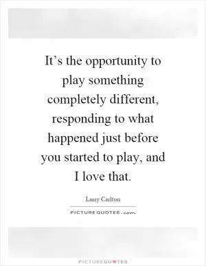 It’s the opportunity to play something completely different, responding to what happened just before you started to play, and I love that Picture Quote #1