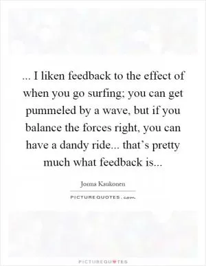 ... I liken feedback to the effect of when you go surfing; you can get pummeled by a wave, but if you balance the forces right, you can have a dandy ride... that’s pretty much what feedback is Picture Quote #1