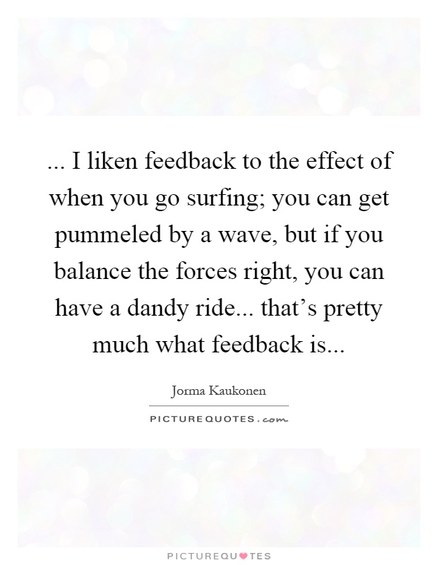 ... I liken feedback to the effect of when you go surfing; you can get pummeled by a wave, but if you balance the forces right, you can have a dandy ride... that's pretty much what feedback is Picture Quote #1