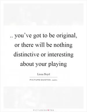 .. you’ve got to be original, or there will be nothing distinctive or interesting about your playing Picture Quote #1