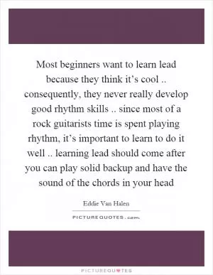 Most beginners want to learn lead because they think it’s cool.. consequently, they never really develop good rhythm skills.. since most of a rock guitarists time is spent playing rhythm, it’s important to learn to do it well.. learning lead should come after you can play solid backup and have the sound of the chords in your head Picture Quote #1