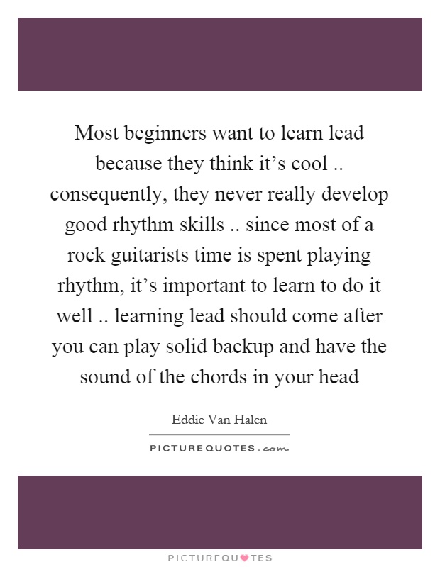 Most beginners want to learn lead because they think it's cool.. consequently, they never really develop good rhythm skills.. since most of a rock guitarists time is spent playing rhythm, it's important to learn to do it well.. learning lead should come after you can play solid backup and have the sound of the chords in your head Picture Quote #1