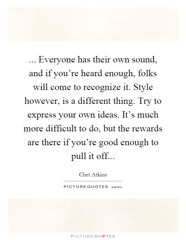 ... Everyone has their own sound, and if you're heard enough, folks will come to recognize it. Style however, is a different thing. Try to express your own ideas. It's much more difficult to do, but the rewards are there if you're good enough to pull it off Picture Quote #1