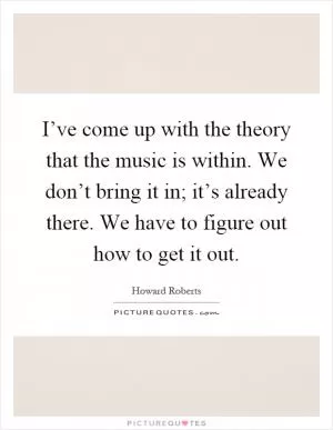 I’ve come up with the theory that the music is within. We don’t bring it in; it’s already there. We have to figure out how to get it out Picture Quote #1