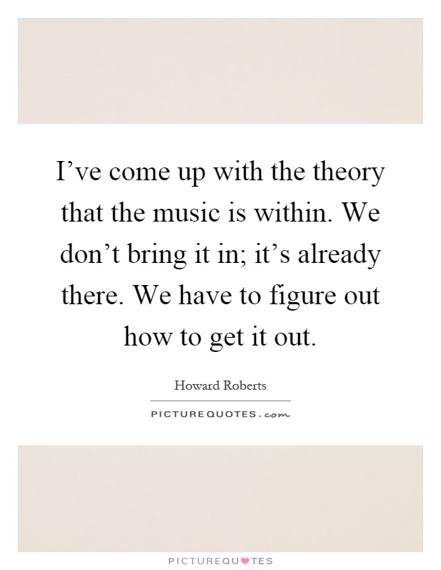 I've come up with the theory that the music is within. We don't bring it in; it's already there. We have to figure out how to get it out Picture Quote #1