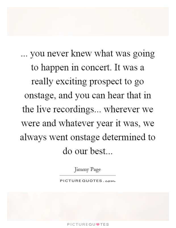 ... you never knew what was going to happen in concert. It was a really exciting prospect to go onstage, and you can hear that in the live recordings... wherever we were and whatever year it was, we always went onstage determined to do our best Picture Quote #1