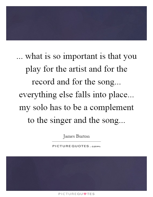 ... what is so important is that you play for the artist and for the record and for the song... everything else falls into place... my solo has to be a complement to the singer and the song Picture Quote #1