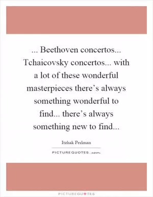... Beethoven concertos... Tchaicovsky concertos... with a lot of these wonderful masterpieces there’s always something wonderful to find... there’s always something new to find Picture Quote #1