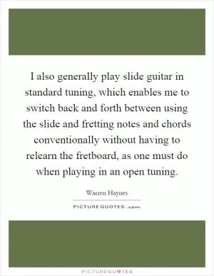 I also generally play slide guitar in standard tuning, which enables me to switch back and forth between using the slide and fretting notes and chords conventionally without having to relearn the fretboard, as one must do when playing in an open tuning Picture Quote #1