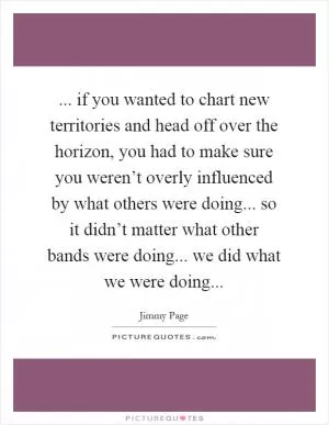 ... if you wanted to chart new territories and head off over the horizon, you had to make sure you weren’t overly influenced by what others were doing... so it didn’t matter what other bands were doing... we did what we were doing Picture Quote #1