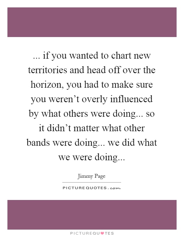 ... if you wanted to chart new territories and head off over the horizon, you had to make sure you weren't overly influenced by what others were doing... so it didn't matter what other bands were doing... we did what we were doing Picture Quote #1