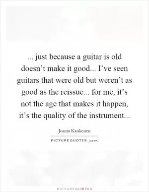 ... just because a guitar is old doesn’t make it good... I’ve seen guitars that were old but weren’t as good as the reissue... for me, it’s not the age that makes it happen, it’s the quality of the instrument Picture Quote #1