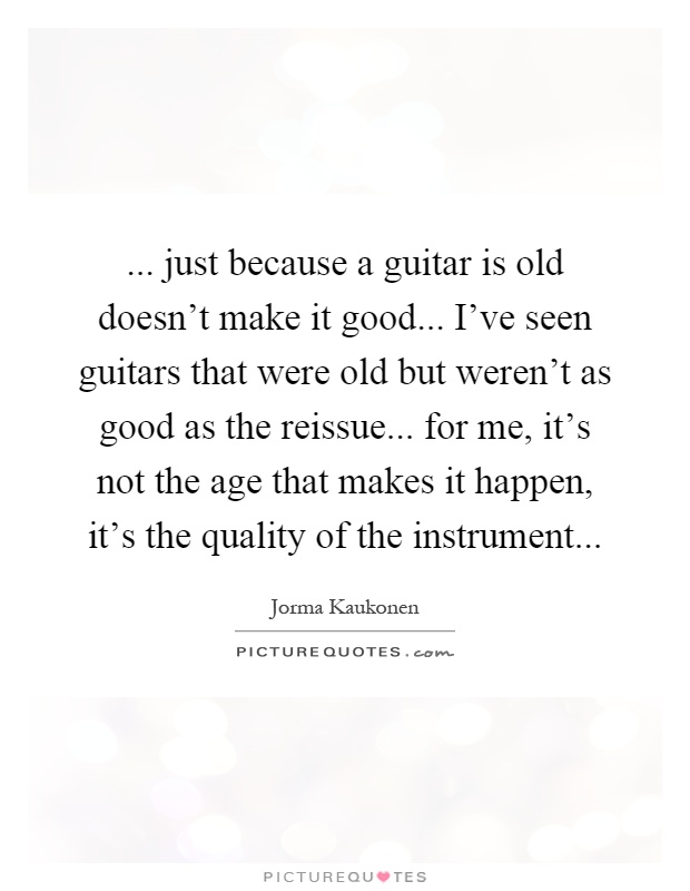 ... just because a guitar is old doesn't make it good... I've seen guitars that were old but weren't as good as the reissue... for me, it's not the age that makes it happen, it's the quality of the instrument Picture Quote #1