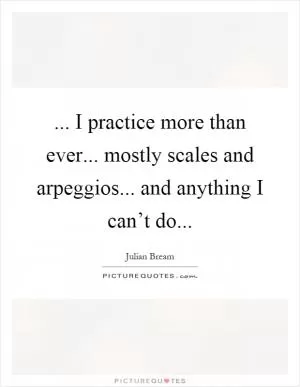 ... I practice more than ever... mostly scales and arpeggios... and anything I can’t do Picture Quote #1