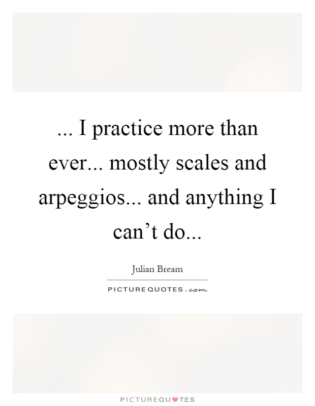 ... I practice more than ever... mostly scales and arpeggios... and anything I can't do Picture Quote #1