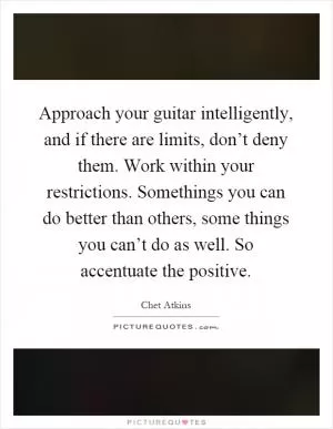 Approach your guitar intelligently, and if there are limits, don’t deny them. Work within your restrictions. Somethings you can do better than others, some things you can’t do as well. So accentuate the positive Picture Quote #1