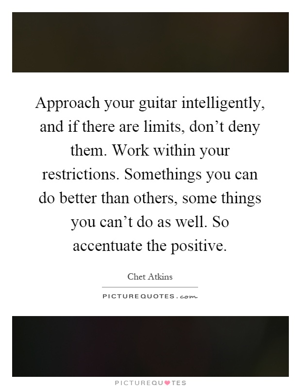 Approach your guitar intelligently, and if there are limits, don't deny them. Work within your restrictions. Somethings you can do better than others, some things you can't do as well. So accentuate the positive Picture Quote #1