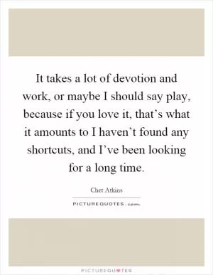It takes a lot of devotion and work, or maybe I should say play, because if you love it, that’s what it amounts to I haven’t found any shortcuts, and I’ve been looking for a long time Picture Quote #1