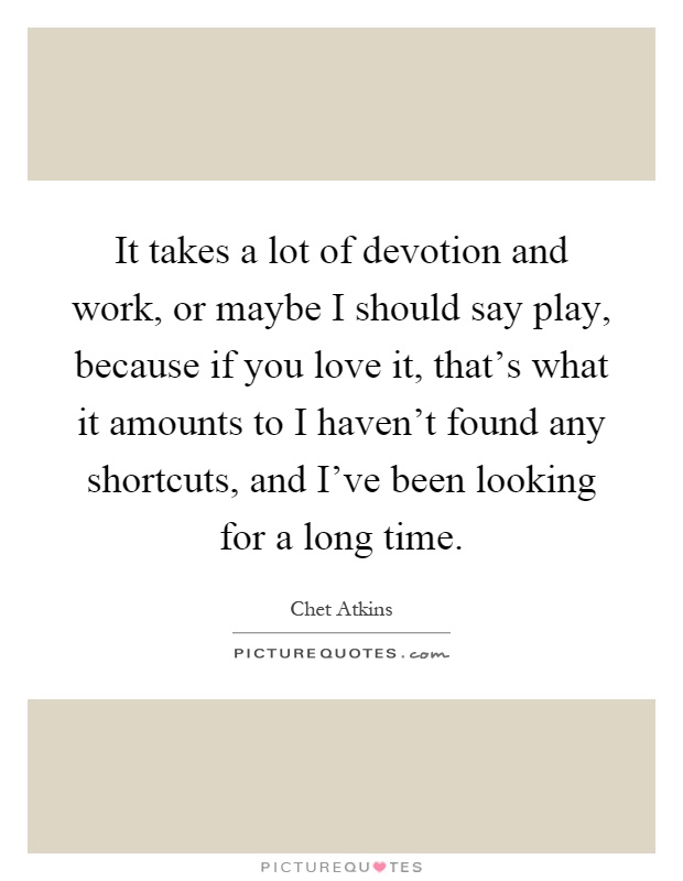 It takes a lot of devotion and work, or maybe I should say play, because if you love it, that's what it amounts to I haven't found any shortcuts, and I've been looking for a long time Picture Quote #1