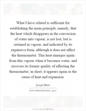 What I have related is sufficient for establishing the main principle, namely, that the heat which disappears in the conversion of water into vapour, is not lost, but is retained in vapour, and indicated by its expansive form, although it does not affect the thermometer. This heat emerges again from this vapour when it becomes water, and recovers its former quality of affecting the thermometer; in short, it appears again as the cause of heat and expansion Picture Quote #1