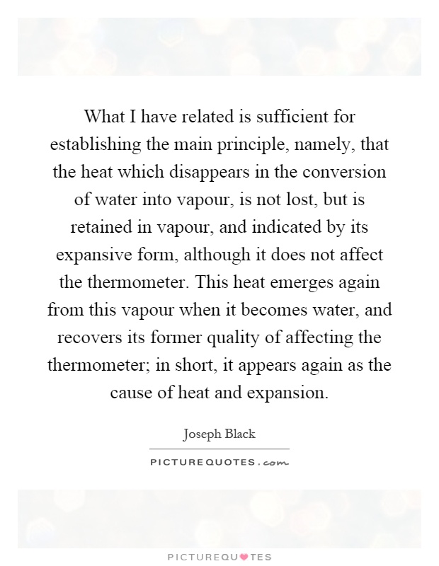 What I have related is sufficient for establishing the main principle, namely, that the heat which disappears in the conversion of water into vapour, is not lost, but is retained in vapour, and indicated by its expansive form, although it does not affect the thermometer. This heat emerges again from this vapour when it becomes water, and recovers its former quality of affecting the thermometer; in short, it appears again as the cause of heat and expansion Picture Quote #1