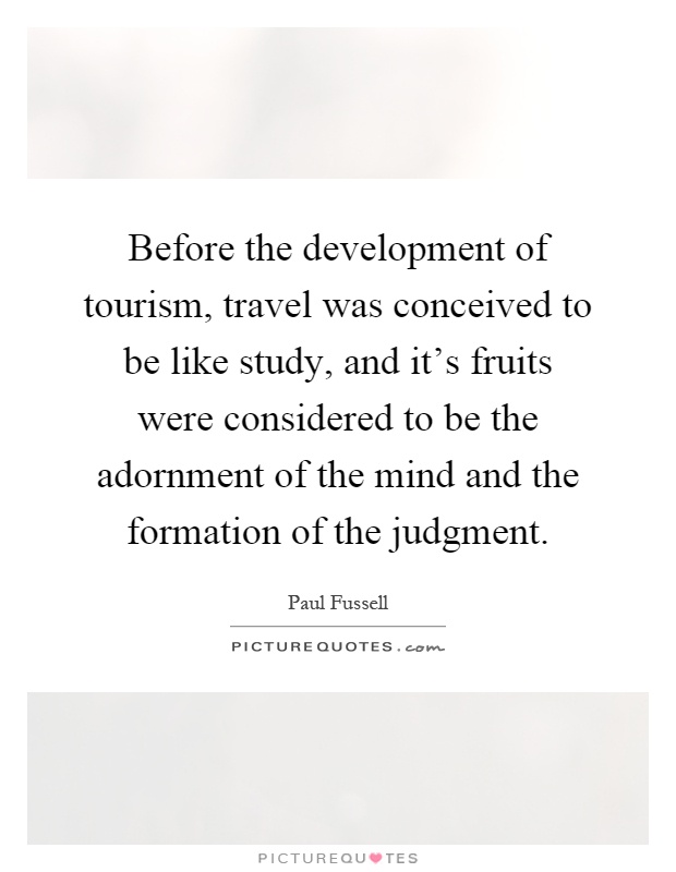Before the development of tourism, travel was conceived to be like study, and it's fruits were considered to be the adornment of the mind and the formation of the judgment Picture Quote #1