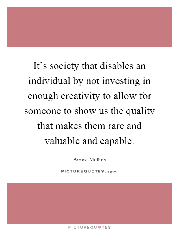 It's society that disables an individual by not investing in enough creativity to allow for someone to show us the quality that makes them rare and valuable and capable Picture Quote #1