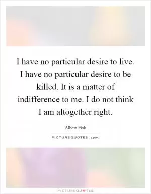 I have no particular desire to live. I have no particular desire to be killed. It is a matter of indifference to me. I do not think I am altogether right Picture Quote #1