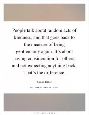 People talk about random acts of kindness, and that goes back to the measure of being gentlemanly again. It’s about having consideration for others, and not expecting anything back. That’s the difference Picture Quote #1