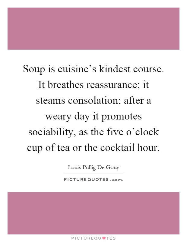 Soup is cuisine's kindest course. It breathes reassurance; it steams consolation; after a weary day it promotes sociability, as the five o'clock cup of tea or the cocktail hour Picture Quote #1