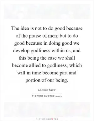 The idea is not to do good because of the praise of men; but to do good because in doing good we develop godliness within us, and this being the case we shall become allied to godliness, which will in time become part and portion of our being Picture Quote #1