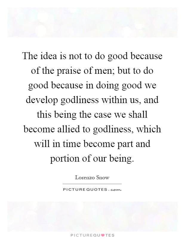 The idea is not to do good because of the praise of men; but to do good because in doing good we develop godliness within us, and this being the case we shall become allied to godliness, which will in time become part and portion of our being Picture Quote #1