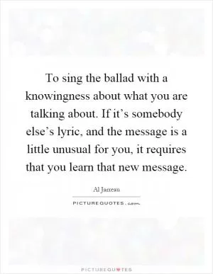 To sing the ballad with a knowingness about what you are talking about. If it’s somebody else’s lyric, and the message is a little unusual for you, it requires that you learn that new message Picture Quote #1