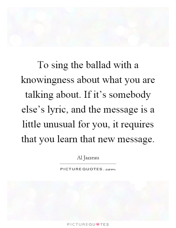 To sing the ballad with a knowingness about what you are talking about. If it's somebody else's lyric, and the message is a little unusual for you, it requires that you learn that new message Picture Quote #1