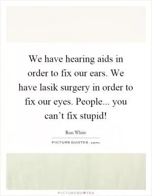 We have hearing aids in order to fix our ears. We have lasik surgery in order to fix our eyes. People... you can’t fix stupid! Picture Quote #1