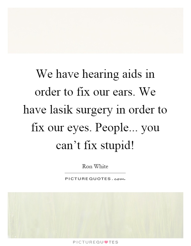 We have hearing aids in order to fix our ears. We have lasik surgery in order to fix our eyes. People... you can't fix stupid! Picture Quote #1