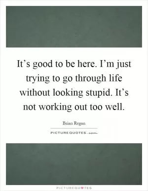 It’s good to be here. I’m just trying to go through life without looking stupid. It’s not working out too well Picture Quote #1