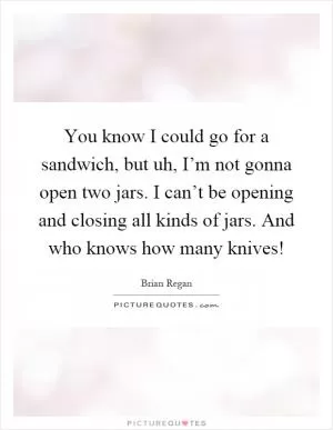 You know I could go for a sandwich, but uh, I’m not gonna open two jars. I can’t be opening and closing all kinds of jars. And who knows how many knives! Picture Quote #1