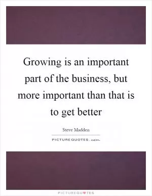 Growing is an important part of the business, but more important than that is to get better Picture Quote #1