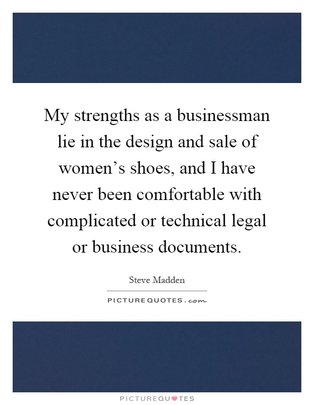My strengths as a businessman lie in the design and sale of women's shoes, and I have never been comfortable with complicated or technical legal or business documents Picture Quote #1