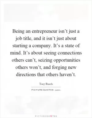 Being an entrepreneur isn’t just a job title, and it isn’t just about starting a company. It’s a state of mind. It’s about seeing connections others can’t, seizing opportunities others won’t, and forging new directions that others haven’t Picture Quote #1