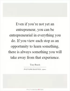 Even if you’re not yet an entrepreneur, you can be entrepreneurial in everything you do. If you view each stop as an opportunity to learn something, there is always something you will take away from that experience Picture Quote #1