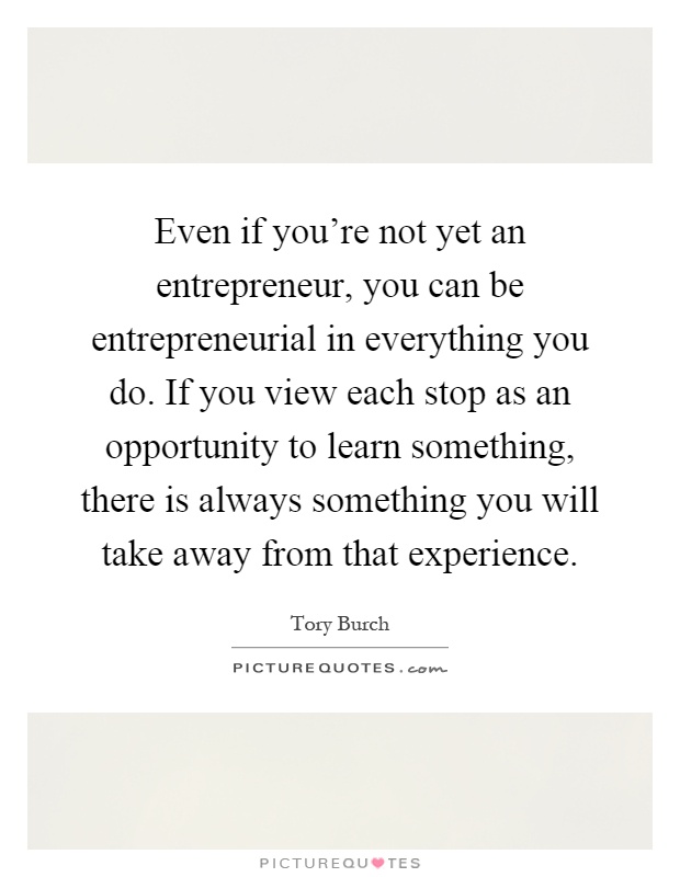 Even if you're not yet an entrepreneur, you can be entrepreneurial in everything you do. If you view each stop as an opportunity to learn something, there is always something you will take away from that experience Picture Quote #1