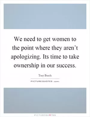 We need to get women to the point where they aren’t apologizing. Its time to take ownership in our success Picture Quote #1