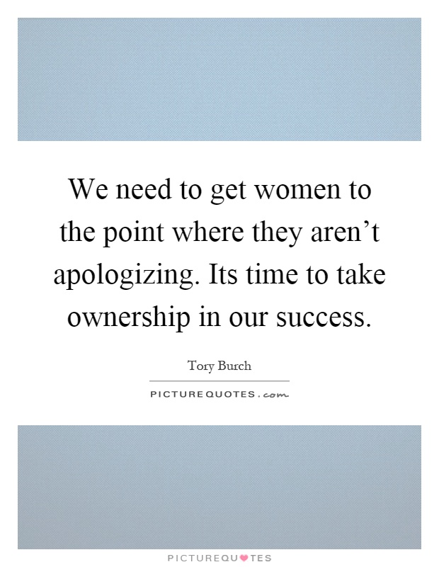 We need to get women to the point where they aren't apologizing. Its time to take ownership in our success Picture Quote #1